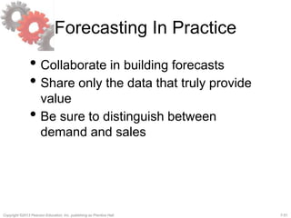 7-51Copyright ©2013 Pearson Education, Inc. publishing as Prentice Hall.
Forecasting In Practice
• Collaborate in building forecasts
• Share only the data that truly provide
value
• Be sure to distinguish between
demand and sales
 