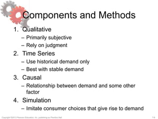 7-6Copyright ©2013 Pearson Education, Inc. publishing as Prentice Hall.
Components and Methods
1. Qualitative
– Primarily subjective
– Rely on judgment
2. Time Series
– Use historical demand only
– Best with stable demand
3. Causal
– Relationship between demand and some other
factor
4. Simulation
– Imitate consumer choices that give rise to demand
 