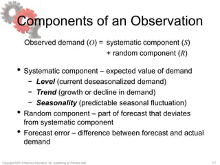 7-7Copyright ©2013 Pearson Education, Inc. publishing as Prentice Hall.
Components of an Observation
Observed demand (O) = systematic component (S)
+ random component (R)
• Systematic component – expected value of demand
− Level (current deseasonalized demand)
− Trend (growth or decline in demand)
− Seasonality (predictable seasonal fluctuation)
• Random component – part of forecast that deviates
from systematic component
• Forecast error – difference between forecast and actual
demand
 