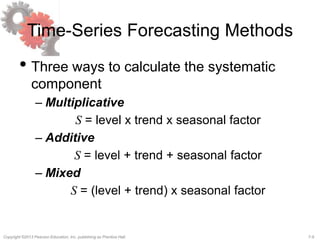 7-9Copyright ©2013 Pearson Education, Inc. publishing as Prentice Hall.
Time-Series Forecasting Methods
• Three ways to calculate the systematic
component
– Multiplicative
S = level x trend x seasonal factor
– Additive
S = level + trend + seasonal factor
– Mixed
S = (level + trend) x seasonal factor
 