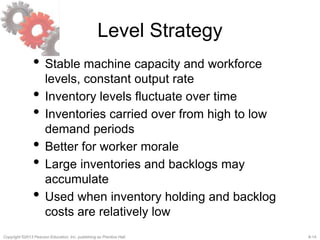8-14Copyright ©2013 Pearson Education, Inc. publishing as Prentice Hall.
Level Strategy
• Stable machine capacity and workforce
levels, constant output rate
• Inventory levels fluctuate over time
• Inventories carried over from high to low
demand periods
• Better for worker morale
• Large inventories and backlogs may
accumulate
• Used when inventory holding and backlog
costs are relatively low
 