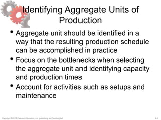 8-8Copyright ©2013 Pearson Education, Inc. publishing as Prentice Hall.
Identifying Aggregate Units of
Production
• Aggregate unit should be identified in a
way that the resulting production schedule
can be accomplished in practice
• Focus on the bottlenecks when selecting
the aggregate unit and identifying capacity
and production times
• Account for activities such as setups and
maintenance
 