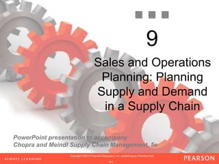 PowerPoint presentation to accompany
Chopra and Meindl Supply Chain Management, 5e
1-1
Copyright ©2013 Pearson Education, Inc. publishing as Prentice Hall.Copyright ©2013 Pearson Education, Inc. publishing as Prentice Hall.Copyright ©2013 Pearson Education, Inc. publishing as Prentice Hall.
1-1
Copyright ©2013 Pearson Education, Inc. publishing as Prentice Hall.
1-1
Copyright ©2013 Pearson Education, Inc. publishing as Prentice Hall.
9-1
Copyright ©2013 Pearson Education, Inc. publishing as Prentice Hall.
9
Sales and Operations
Planning: Planning
Supply and Demand
in a Supply Chain
 