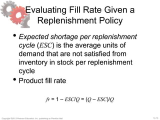 12-15Copyright ©2013 Pearson Education, Inc. publishing as Prentice Hall.
Evaluating Fill Rate Given a
Replenishment Policy
• Expected shortage per replenishment
cycle (ESC) is the average units of
demand that are not satisfied from
inventory in stock per replenishment
cycle
• Product fill rate
fr = 1 – ESC/Q = (Q – ESC)/Q
 