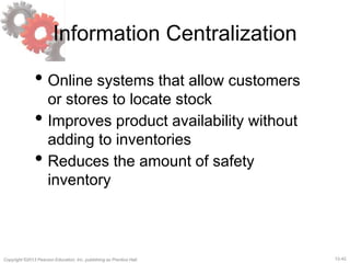 12-42Copyright ©2013 Pearson Education, Inc. publishing as Prentice Hall.
Information Centralization
• Online systems that allow customers
or stores to locate stock
• Improves product availability without
adding to inventories
• Reduces the amount of safety
inventory
 