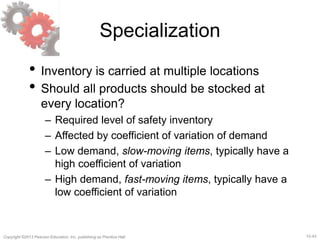 12-43Copyright ©2013 Pearson Education, Inc. publishing as Prentice Hall.
Specialization
• Inventory is carried at multiple locations
• Should all products should be stocked at
every location?
– Required level of safety inventory
– Affected by coefficient of variation of demand
– Low demand, slow-moving items, typically have a
high coefficient of variation
– High demand, fast-moving items, typically have a
low coefficient of variation
 