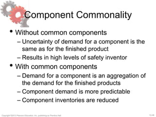 12-46Copyright ©2013 Pearson Education, Inc. publishing as Prentice Hall.
Component Commonality
• Without common components
– Uncertainty of demand for a component is the
same as for the finished product
– Results in high levels of safety inventor
• With common components
– Demand for a component is an aggregation of
the demand for the finished products
– Component demand is more predictable
– Component inventories are reduced
 