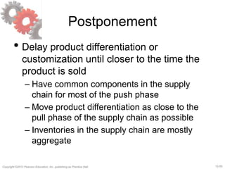 12-50Copyright ©2013 Pearson Education, Inc. publishing as Prentice Hall.
Postponement
• Delay product differentiation or
customization until closer to the time the
product is sold
– Have common components in the supply
chain for most of the push phase
– Move product differentiation as close to the
pull phase of the supply chain as possible
– Inventories in the supply chain are mostly
aggregate
 