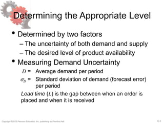12-6Copyright ©2013 Pearson Education, Inc. publishing as Prentice Hall.
Determining the Appropriate Level
• Determined by two factors
– The uncertainty of both demand and supply
– The desired level of product availability
• Measuring Demand Uncertainty
D = Average demand per period
sD = Standard deviation of demand (forecast error)
per period
Lead time (L) is the gap between when an order is
placed and when it is received
 