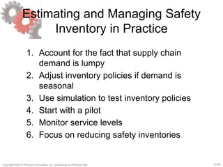 12-60Copyright ©2013 Pearson Education, Inc. publishing as Prentice Hall.
Estimating and Managing Safety
Inventory in Practice
1. Account for the fact that supply chain
demand is lumpy
2. Adjust inventory policies if demand is
seasonal
3. Use simulation to test inventory policies
4. Start with a pilot
5. Monitor service levels
6. Focus on reducing safety inventories
 