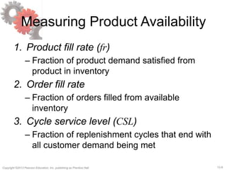 12-8Copyright ©2013 Pearson Education, Inc. publishing as Prentice Hall.
Measuring Product Availability
1. Product fill rate (fr)
– Fraction of product demand satisfied from
product in inventory
2. Order fill rate
– Fraction of orders filled from available
inventory
3. Cycle service level (CSL)
– Fraction of replenishment cycles that end with
all customer demand being met
 