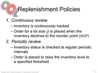 12-9Copyright ©2013 Pearson Education, Inc. publishing as Prentice Hall.
Replenishment Policies
1. Continuous review
– Inventory is continuously tracked
– Order for a lot size Q is placed when the
inventory declines to the reorder point (ROP)
2. Periodic review
– Inventory status is checked at regular periodic
intervals
– Order is placed to raise the inventory level to
a specified threshold
 