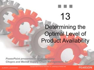 PowerPoint presentation to accompany
Chopra and Meindl Supply Chain Management, 5e
1-1
Copyright ©2013 Pearson Education, Inc. publishing as Prentice Hall.Copyright ©2013 Pearson Education, Inc. publishing as Prentice Hall.Copyright ©2013 Pearson Education, Inc. publishing as Prentice Hall.
1-1
Copyright ©2013 Pearson Education, Inc. publishing as Prentice Hall.
1-1
Copyright ©2013 Pearson Education, Inc. publishing as Prentice Hall.
13-1
Copyright ©2013 Pearson Education, Inc. publishing as Prentice Hall.
13
Determining the
Optimal Level of
Product Availability
 