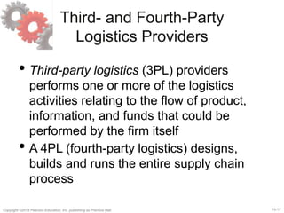 15-17Copyright ©2013 Pearson Education, Inc. publishing as Prentice Hall.
Third- and Fourth-Party
Logistics Providers
• Third-party logistics (3PL) providers
performs one or more of the logistics
activities relating to the flow of product,
information, and funds that could be
performed by the firm itself
• A 4PL (fourth-party logistics) designs,
builds and runs the entire supply chain
process
 