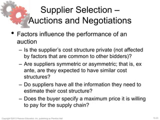 15-23Copyright ©2013 Pearson Education, Inc. publishing as Prentice Hall.
Supplier Selection –
Auctions and Negotiations
• Factors influence the performance of an
auction
– Is the supplier’s cost structure private (not affected
by factors that are common to other bidders)?
– Are suppliers symmetric or asymmetric; that is, ex
ante, are they expected to have similar cost
structures?
– Do suppliers have all the information they need to
estimate their cost structure?
– Does the buyer specify a maximum price it is willing
to pay for the supply chain?
 