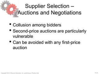 15-24Copyright ©2013 Pearson Education, Inc. publishing as Prentice Hall.
Supplier Selection –
Auctions and Negotiations
• Collusion among bidders
• Second-price auctions are particularly
vulnerable
• Can be avoided with any first-price
auction
 
