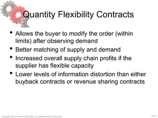 15-34Copyright ©2013 Pearson Education, Inc. publishing as Prentice Hall.
Quantity Flexibility Contracts
• Allows the buyer to modify the order (within
limits) after observing demand
• Better matching of supply and demand
• Increased overall supply chain profits if the
supplier has flexible capacity
• Lower levels of information distortion than either
buyback contracts or revenue sharing contracts
 