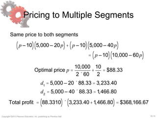 16-10Copyright ©2013 Pearson Education, Inc. publishing as Prentice Hall.
Pricing to Multiple Segments
d1
= 5,000 – 20´88.33 = 3,233.40
d2
= 5,000 – 40´88.33 =1,466.80
Total profit = 88.3310( )´ 3,233.40+1,466.80( )= $368,166.67
Same price to both segments
p –10( ) 5,000 – 20p( )+ p –10( ) 5,000 – 40p( )
= p –10( ) 10,000 – 60p( )
Optimal price p =
10,000
2´ 60
+
10
2
= $88.33
 