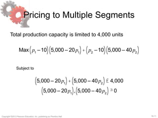 16-11Copyright ©2013 Pearson Education, Inc. publishing as Prentice Hall.
Pricing to Multiple Segments
Total production capacity is limited to 4,000 units
Max p1
–10( ) 5,000 – 20p1( )+ p2
–10( ) 5,000 – 40p2( )
Subject to
5,000 – 20p1( )+ 5,000 – 40p2( )£ 4,000
5,000 – 20p1( ), 5,000 – 40p2( )³ 0
 