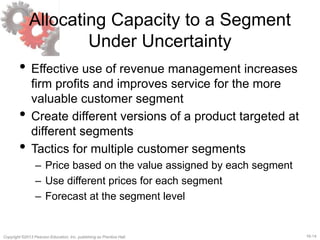 16-14Copyright ©2013 Pearson Education, Inc. publishing as Prentice Hall.
Allocating Capacity to a Segment
Under Uncertainty
• Effective use of revenue management increases
firm profits and improves service for the more
valuable customer segment
• Create different versions of a product targeted at
different segments
• Tactics for multiple customer segments
– Price based on the value assigned by each segment
– Use different prices for each segment
– Forecast at the segment level
 