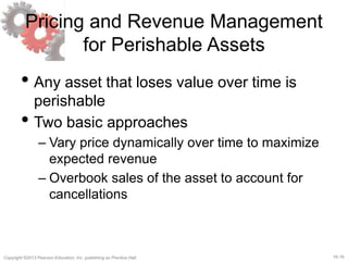 16-16Copyright ©2013 Pearson Education, Inc. publishing as Prentice Hall.
Pricing and Revenue Management
for Perishable Assets
• Any asset that loses value over time is
perishable
• Two basic approaches
– Vary price dynamically over time to maximize
expected revenue
– Overbook sales of the asset to account for
cancellations
 