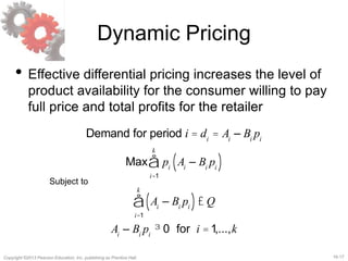 16-17Copyright ©2013 Pearson Education, Inc. publishing as Prentice Hall.
Dynamic Pricing
• Effective differential pricing increases the level of
product availability for the consumer willing to pay
full price and total profits for the retailer
Demand for period i = di
= Ai
– Bi
pi
Max pi
Ai
– Bi
pi( )
i=1
k
å
Ai
– Bi
pi( )£ Q
i=1
k
å
Ai
– Bi
pi
³ 0 for i =1,...,k
Subject to
 