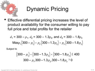 16-18Copyright ©2013 Pearson Education, Inc. publishing as Prentice Hall.
Dynamic Pricing
• Effective differential pricing increases the level of
product availability for the consumer willing to pay
full price and total profits for the retailer
d1 = 300 – p1, d2 = 300 – 1.3p2, and d3 = 300 – 1.8p3
Maxp1
300 – p1( )+ p2
300 –1.3p2( )+ p3
300 –1.8p3( )
Subject to
300 – p1( )+ 300 –1.3p2( )+ 300 –1.8p3( )£ 400
300 – p1
,300 –1.3p2
,300 –1.8p3
³ 0
 