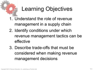 16-2Copyright ©2013 Pearson Education, Inc. publishing as Prentice Hall.
Learning Objectives
1. Understand the role of revenue
management in a supply chain
2. Identify conditions under which
revenue management tactics can be
effective
3. Describe trade-offs that must be
considered when making revenue
management decisions
 