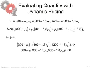 16-21Copyright ©2013 Pearson Education, Inc. publishing as Prentice Hall.
Evaluating Quantity with
Dynamic Pricing
d1 = 300 – p1, d2 = 300 – 1.3p2, and d3 = 300 – 1.8p3
Maxp1
300 – p1( )+ p2
300 –1.3p2( )+ p3
300 –1.8p3( )–100Q
Subject to
300 – p1( )+ 300 –1.3p2( )+ 300 –1.8p3( )£ Q
300 – p1
,300 –1.3p2
,300 –1.8p3
,Q ³ 0
 