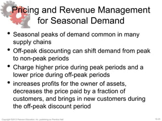 16-25Copyright ©2013 Pearson Education, Inc. publishing as Prentice Hall.
Pricing and Revenue Management
for Seasonal Demand
• Seasonal peaks of demand common in many
supply chains
• Off-peak discounting can shift demand from peak
to non-peak periods
• Charge higher price during peak periods and a
lower price during off-peak periods
• increases profits for the owner of assets,
decreases the price paid by a fraction of
customers, and brings in new customers during
the off-peak discount period
 