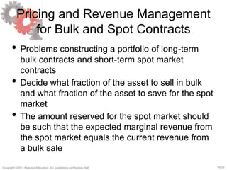 16-26Copyright ©2013 Pearson Education, Inc. publishing as Prentice Hall.
Pricing and Revenue Management
for Bulk and Spot Contracts
• Problems constructing a portfolio of long-term
bulk contracts and short-term spot market
contracts
• Decide what fraction of the asset to sell in bulk
and what fraction of the asset to save for the spot
market
• The amount reserved for the spot market should
be such that the expected marginal revenue from
the spot market equals the current revenue from
a bulk sale
 
