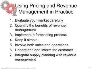 16-29Copyright ©2013 Pearson Education, Inc. publishing as Prentice Hall.
Using Pricing and Revenue
Management in Practice
1. Evaluate your market carefully
2. Quantify the benefits of revenue
management
3. Implement a forecasting process
4. Keep it simple
5. Involve both sales and operations
6. Understand and inform the customer
7. Integrate supply planning with revenue
management
 