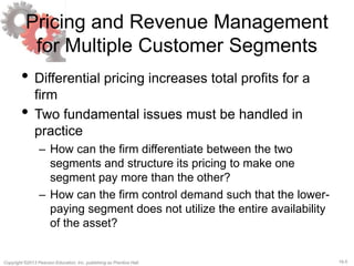 16-5Copyright ©2013 Pearson Education, Inc. publishing as Prentice Hall.
Pricing and Revenue Management
for Multiple Customer Segments
• Differential pricing increases total profits for a
firm
• Two fundamental issues must be handled in
practice
– How can the firm differentiate between the two
segments and structure its pricing to make one
segment pay more than the other?
– How can the firm control demand such that the lower-
paying segment does not utilize the entire availability
of the asset?
 