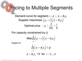 16-8Copyright ©2013 Pearson Education, Inc. publishing as Prentice Hall.
Pricing to Multiple Segments
Demand curve for segment i = di
= Ai
– Bi
pi
Supplier maximizes pi
– c( ) Ai
– Bi
pi( )
Optimal price = pi
=
Ai
2Bi
+
c
2
Max pi
– c( ) Ai
– Bi
pi( )
i=1
k
å
Ai
– Bi
pi( )£ Q
i=1
k
å
Ai
– Bi
pi
³ 0 for i =1,...,k
Subject to
For capacity constrained by Q
 