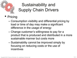 18-13Copyright ©2013 Pearson Education, Inc. publishing as Prentice Hall.
Sustainability and
Supply Chain Drivers
• Pricing
– Consumption visibility and differential pricing by
load or time of day may make a significant
difference in the usage of energy
– Change customer’s willingness to pay for a
product that is produced and distributed in a more
sustainable manner but costs more
– Sustainability cannot be improved simply by
focusing on reducing costs or the use of
incentives
 