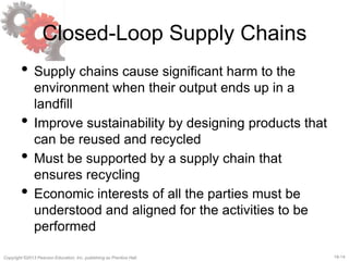 18-14Copyright ©2013 Pearson Education, Inc. publishing as Prentice Hall.
Closed-Loop Supply Chains
• Supply chains cause significant harm to the
environment when their output ends up in a
landfill
• Improve sustainability by designing products that
can be reused and recycled
• Must be supported by a supply chain that
ensures recycling
• Economic interests of all the parties must be
understood and aligned for the activities to be
performed
 