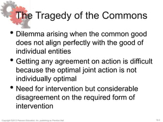 18-4Copyright ©2013 Pearson Education, Inc. publishing as Prentice Hall.
The Tragedy of the Commons
• Dilemma arising when the common good
does not align perfectly with the good of
individual entities
• Getting any agreement on action is difficult
because the optimal joint action is not
individually optimal
• Need for intervention but considerable
disagreement on the required form of
intervention
 