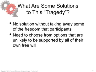 18-5Copyright ©2013 Pearson Education, Inc. publishing as Prentice Hall.
What Are Some Solutions
to This “Tragedy”?
• No solution without taking away some
of the freedom that participants
• Need to choose from options that are
unlikely to be supported by all of their
own free will
 