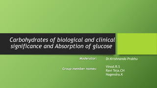 Carbohydrates of biological and clinical 
significance and Absorption of glucose 
Moderator: 
Group member names: 
Dr.Krishnanda Prabhu 
Vinod.R.S 
Ravi Teja.CH 
Nagendra.K 
 