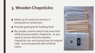 3. Wooden Chopsticks:
■ Made up of wood and are low in
temperature conduction.
■ Provide good grip for holding food
■ But proper caution need to be exercised
while buying wooden chopsticks as you
need to ensure that the wooden
chopsticks you are buying have its original
color And not painted with artificial
colors.
 