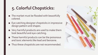 5. Colorful Chopsticks:
■ The market must be flooded with beautifully
colored.
■ Eye catching designer chopsticks in impressive
design pattern and shapes.
■ Very harmful products are used to make them
look beautiful and eye-catching.
■ These harmful products can be the poisonous
and toxic elements like lead and benzene.
■ Thus these chopsticks are not recommended.
 