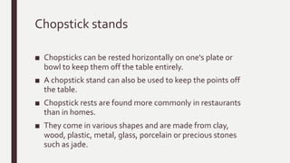 Chopstick stands
■ Chopsticks can be rested horizontally on one's plate or
bowl to keep them off the table entirely.
■ A chopstick stand can also be used to keep the points off
the table.
■ Chopstick rests are found more commonly in restaurants
than in homes.
■ They come in various shapes and are made from clay,
wood, plastic, metal, glass, porcelain or precious stones
such as jade.
 