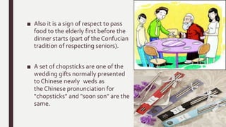 ■ Also it is a sign of respect to pass
food to the elderly first before the
dinner starts (part of the Confucian
tradition of respecting seniors).
■ A set of chopsticks are one of the
wedding gifts normally presented
to Chinese newly weds as
the Chinese pronunciation for
"chopsticks" and "soon son" are the
same.
 