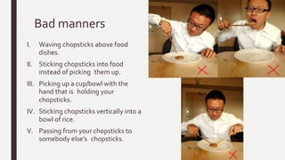 Bad manners
I. Waving chopsticks above food
dishes.
II. Sticking chopsticks into food
instead of picking them up.
III. Picking up a cup/bowl with the
hand that is holding your
chopsticks.
IV. Sticking chopsticks vertically into a
bowl of rice.
V. Passing from your chopsticks to
somebody else’s chopsticks.
 