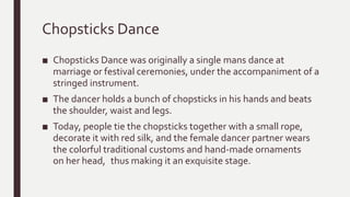 Chopsticks Dance
■ Chopsticks Dance was originally a single mans dance at
marriage or festival ceremonies, under the accompaniment of a
stringed instrument.
■ The dancer holds a bunch of chopsticks in his hands and beats
the shoulder, waist and legs.
■ Today, people tie the chopsticks together with a small rope,
decorate it with red silk, and the female dancer partner wears
the colorful traditional customs and hand-made ornaments
on her head, thus making it an exquisite stage.
 