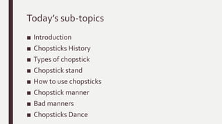Today’s sub-topics
■ Introduction
■ Chopsticks History
■ Types of chopstick
■ Chopstick stand
■ How to use chopsticks
■ Chopstick manner
■ Bad manners
■ Chopsticks Dance
 