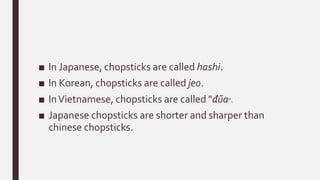 ■ In Japanese, chopsticks are called hashi.
■ In Korean, chopsticks are called jeo.
■ InVietnamese, chopsticks are called "đũa“.
■ Japanese chopsticks are shorter and sharper than
chinese chopsticks.
 