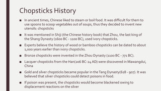 Chopsticks History
■ In ancient times, Chinese liked to steam or boil food. It was difficult for them to
use spoons to scoop vegetables out of soups, thus they decided to invent new
utensils: chopsticks
■ It was mentioned in Shiji (the Chinese history book) that Zhou, the last king of
the Shang Dynasty (1600 BC - 1100 BC), used ivory chopsticks.
■ Experts believe the history of wood or bamboo chopsticks can be dated to about
1,000 years earlier than ivory chopsticks.
■ Bronze chopsticks were invented in the Zhou Dynasty (1100 BC - 771 BC).
■ Lacquer chopsticks from the Han(206 BC-24 AD) were discovered in Mawangdui,
China
■ Gold and silver chopsticks became popular in theTang Dynasty(618 - 907). It was
believed that silver chopsticks could detect poisons in food.
■ If poison was present, the chopsticks would become blackened owing to
displacement reactions on the silver
 
