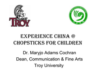EXPERIENCE CHINA @
CHOPSTICKS fOR CHILDREN
  Dr. Maryjo Adams Cochran
Dean, Communication & Fine Arts
        Troy University
 