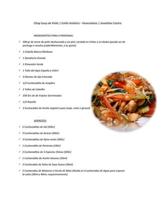 Chop Suey de Pollo | Estilo Asiático - Venezolano | Jonathan Castro
INGREDIENTES PARA 4 PERSONAS:
500 gr de carne de pollo deshuesada y sin piel, cortada en tiritas o en dados (puede ser de
pechuga o muslos preferiblemente, a tu gusto)
1 Cebolla Blanca Mediana
1 Zanahoria Grande
1 Pimentón Verde
1 Tallo del Apio España o Celeri
2 Dientes de Ajo triturado
1/2 Cucharadita de Jengibre
2 Tallos de Cebollín
250 Grs de de Frijoles Germinados
1/2 Repollo
2 Cucharadas de Aceite vegetal suave (soja, maíz o girasol)
ADEREZOS:
2 Cucharaditas de Sal (20Gr)
2 Cucharaditas de Azúcar (20Gr)
3 Cucharaditas de Ajino-moto (30Gr)
1 Cucharadita de Pimienta (10Gr)
2 Cucharaditas de 5 Especias Chinas (20Gr)
1 Cucharadita de Aceite Sésamo (10ml)
2 Cucharadas de Salsa de Soya Suave (20ml)
2 Cucharadas de Maizena o Fécula de Maiz diluida en 4 cucharadas de Agua para espesar
la salsa (20ml y 40ml, respectivamente)